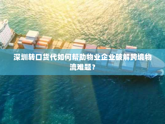 深圳转口货代如何帮助物业企业破解跨境物流难题? 深圳转口货代如何帮助物业企业破解跨境物流难题?