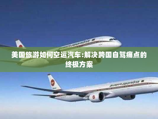 美国旅游如何空运汽车:解决跨国自驾痛点的终极方案 美国旅游如何空运汽车:解决跨国自驾痛点的终极方案