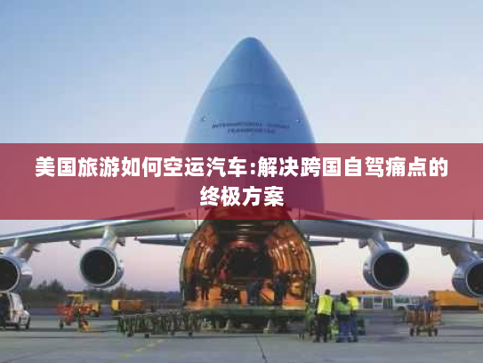 美国旅游如何空运汽车:解决跨国自驾痛点的终极方案