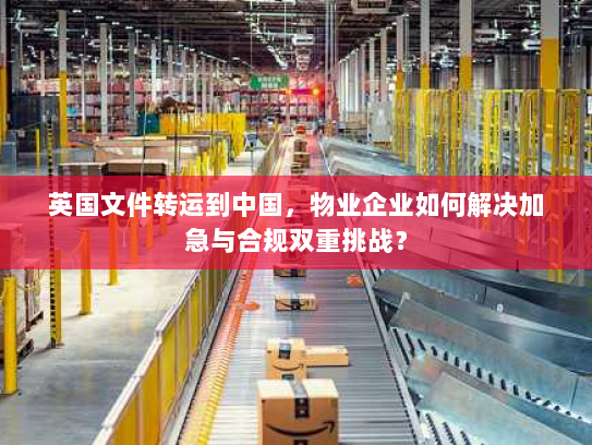 英国文件转运到中国,物业企业如何解决加急与合规双重挑战? 英国文件转运到中国,物业企业如何解决加急与合规双重挑战?