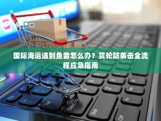 国际海运遇到鱼雷怎么办?货轮防袭击全流程应急指南 国际海运遇到鱼雷怎么办?货轮防袭击全流程应急指南