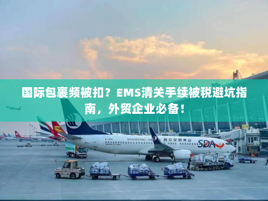 国际包裹频被扣？EMS清关手续被税避坑指南，外贸企业必备！