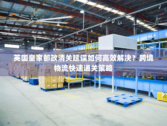 英国皇家邮政清关延误如何高效解决?跨境物流快速通关策略 英国皇家邮政清关延误如何高效解决?跨境物流快速通关策略