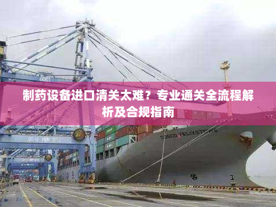 制药设备进口清关太难？专业通关全流程解析及合规指南