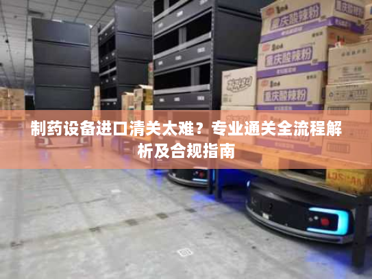 制药设备进口清关太难？专业通关全流程解析及合规指南