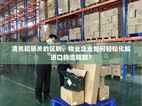 清关和转关的区别，物业企业如何轻松化解进口物流瓶颈？