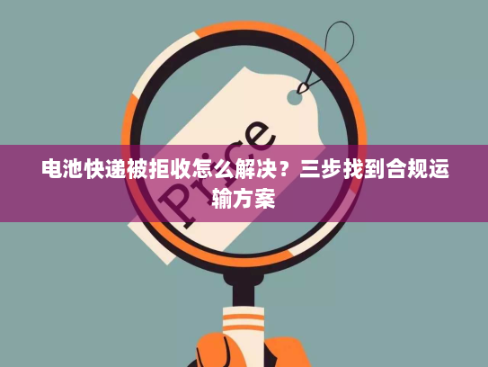 电池快递被拒收怎么解决？三步找到合规运输方案