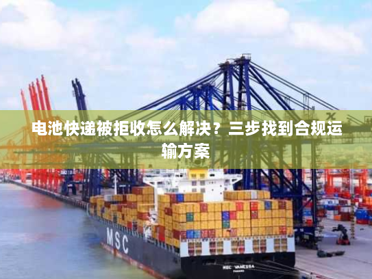 电池快递被拒收怎么解决？三步找到合规运输方案