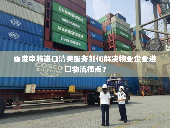 香港中转进口清关服务如何解决物业企业进口物流痛点？
