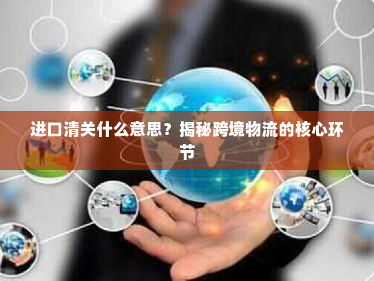 进口清关什么意思？揭秘跨境物流的核心环节