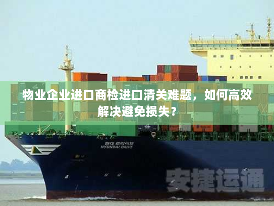物业企业进口商检进口清关难题,如何高效解决避免损失? 物业企业进口商检进口清关难题,如何高效解决避免损失?
