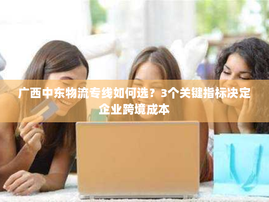 广西中东物流专线如何选？3个关键指标决定企业跨境成本