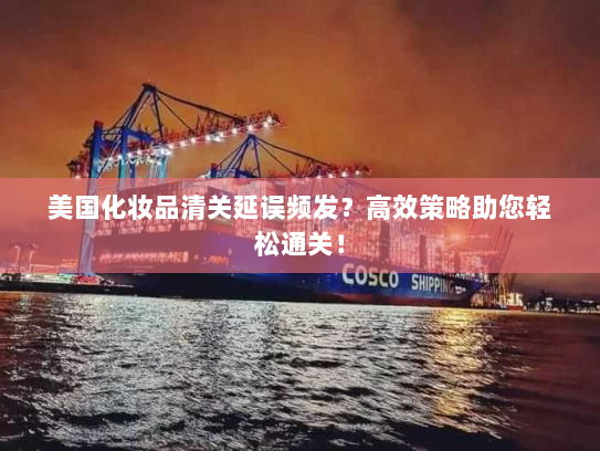 美国化妆品清关延误频发?高效策略助您轻松通关! 美国化妆品清关延误频发?高效策略助您轻松通关!