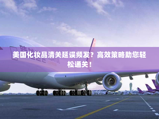 美国化妆品清关延误频发?高效策略助您轻松通关! 美国化妆品清关延误频发?高效策略助您轻松通关!