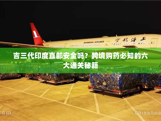 吉三代印度直邮安全吗？跨境购药必知的六大通关秘籍
