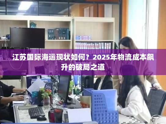 江苏国际海运现状如何？2025年物流成本飙升的破局之道