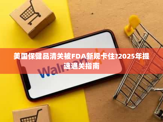 美国保健品清关被FDA新规卡住?2025年提速通关指南 美国保健品清关被FDA新规卡住?2025年提速通关指南