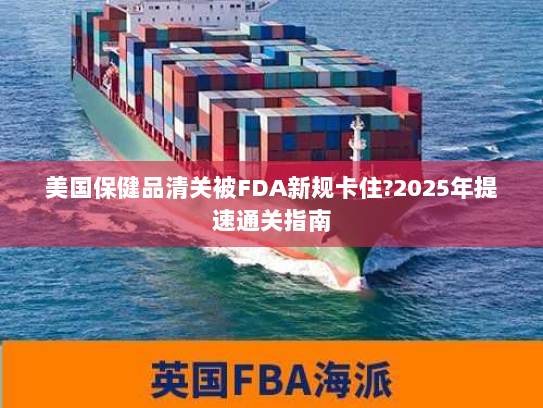 美国保健品清关被FDA新规卡住?2025年提速通关指南 美国保健品清关被FDA新规卡住?2025年提速通关指南
