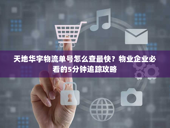 天地华宇物流单号怎么查最快？物业企业必看的5分钟追踪攻略