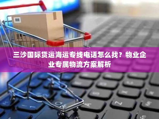 三沙国际货运海运专线电话怎么找？物业企业专属物流方案解析