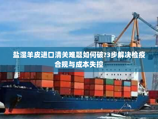 盐湿羊皮进口清关难题如何破?3步解决检疫合规与成本失控