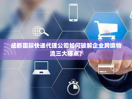 成都国际快递代理公司如何破解企业跨境物流三大痛点？