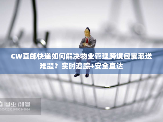 CW直邮快递如何解决物业管理跨境包裹派送难题？实时追踪+安全直达
