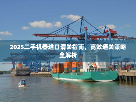 2025二手机器进口清关指南,高效通关策略全解析 2025二手机器进口清关指南,高效通关策略全解析