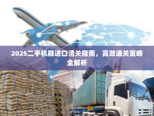2025二手机器进口清关指南,高效通关策略全解析 2025二手机器进口清关指南,高效通关策略全解析
