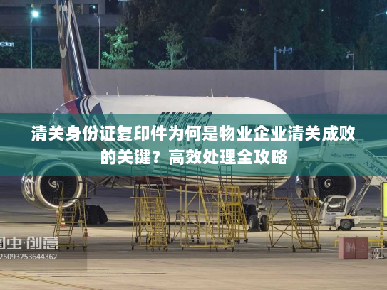 清关身份证复印件为何是物业企业清关成败的关键？高效处理全攻略