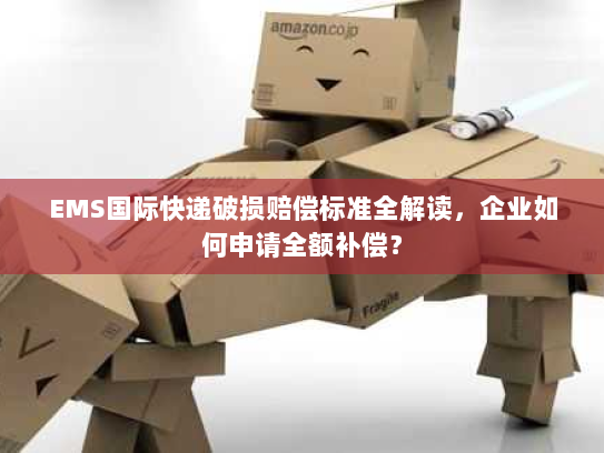 EMS国际快递破损赔偿标准全解读，企业如何申请全额补偿？
