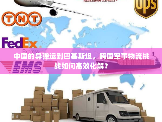 中国的导弹运到巴基斯坦，跨国军事物流挑战如何高效化解？