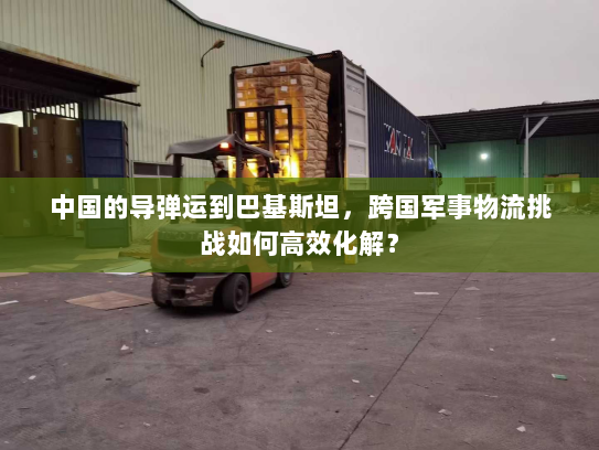中国的导弹运到巴基斯坦，跨国军事物流挑战如何高效化解？