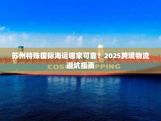 苏州特殊国际海运哪家可靠?2025跨境物流避坑指南 苏州特殊国际海运哪家可靠?2025跨境物流避坑指南