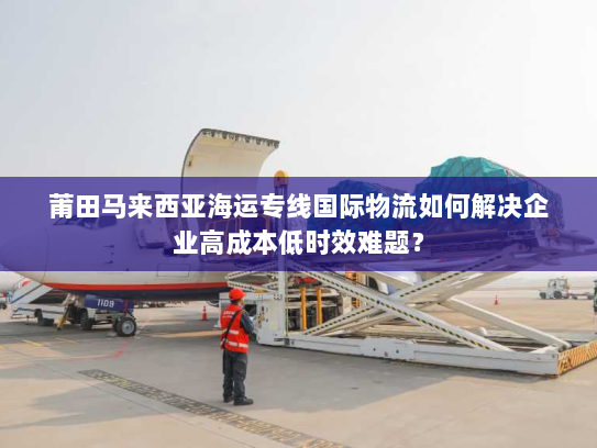 莆田马来西亚海运专线国际物流如何解决企业高成本低时效难题? 莆田马来西亚海运专线国际物流如何解决企业高成本低时效难题?
