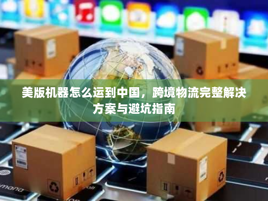 美版机器怎么运到中国，跨境物流完整解决方案与避坑指南