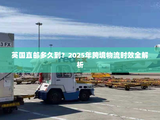 英国直邮多久到?2025年跨境物流时效全解析 英国直邮多久到?2025年跨境物流时效全解析