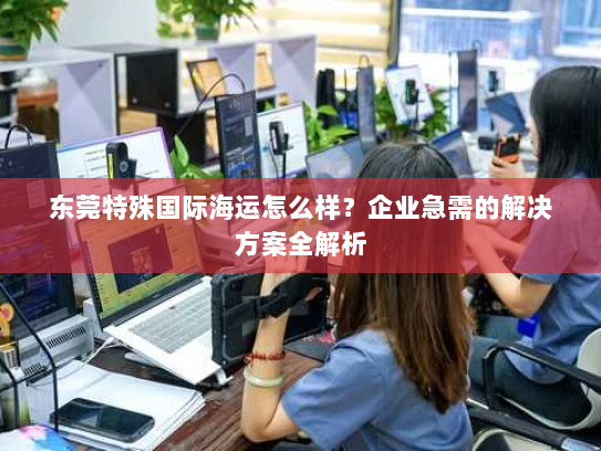 东莞特殊国际海运怎么样？企业急需的解决方案全解析