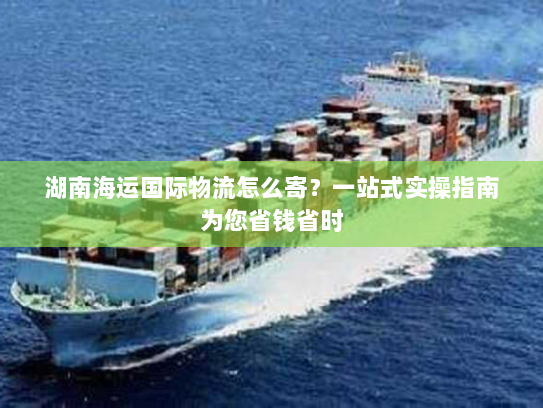 湖南海运国际物流怎么寄?一站式实操指南为您省钱省时 湖南海运国际物流怎么寄?一站式实操指南为您省钱省时