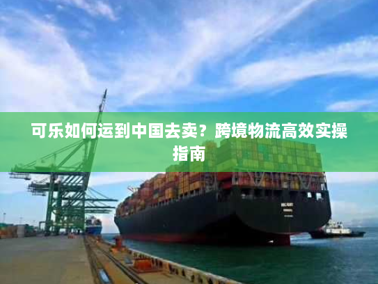 可乐如何运到中国去卖？跨境物流高效实操指南