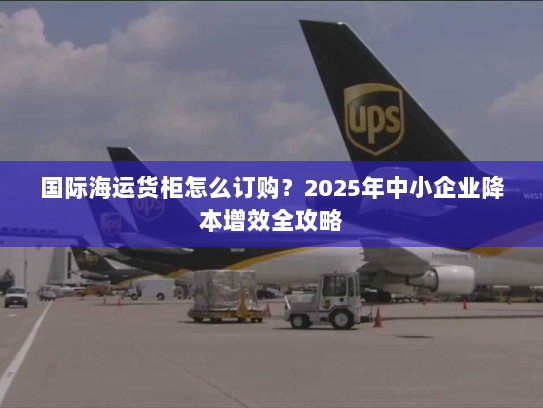 国际海运货柜怎么订购?2025年中小企业降本增效全攻略 国际海运货柜怎么订购?2025年中小企业降本增效全攻略