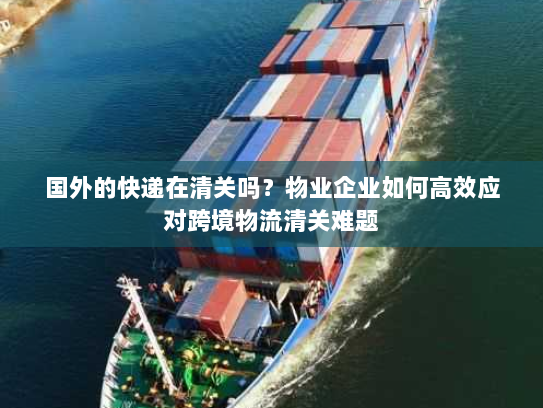 国外的快递在清关吗？物业企业如何高效应对跨境物流清关难题