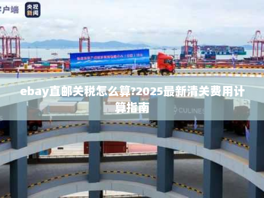 ebay直邮关税怎么算?2025最新清关费用计算指南