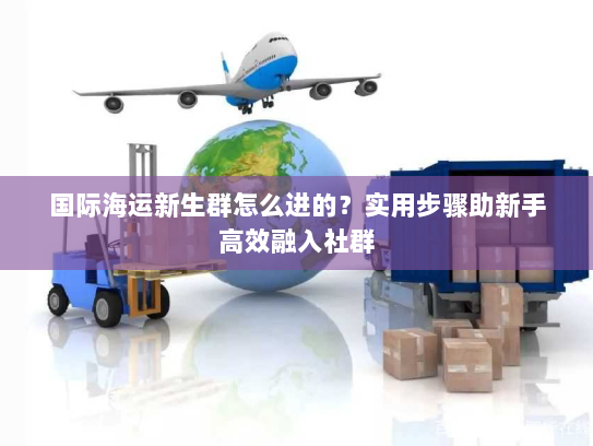 国际海运新生群怎么进的?实用步骤助新手高效融入社群 国际海运新生群怎么进的?实用步骤助新手高效融入社群