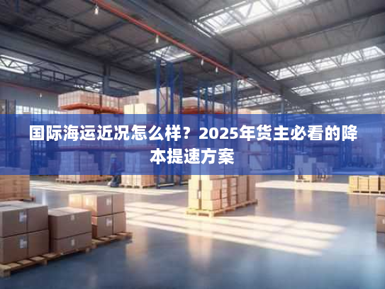 国际海运近况怎么样？2025年货主必看的降本提速方案