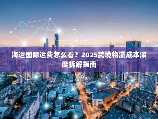 海运国际运费怎么看?2025跨境物流成本深度拆解指南 海运国际运费怎么看?2025跨境物流成本深度拆解指南
