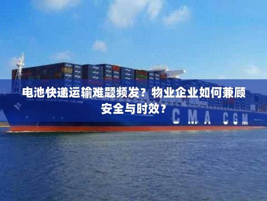 电池快递运输难题频发？物业企业如何兼顾安全与时效？