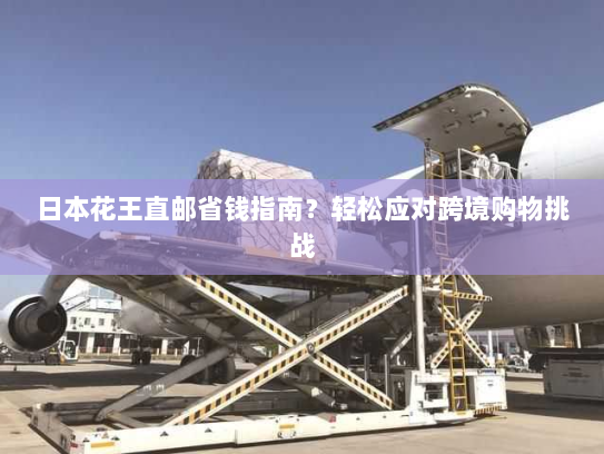 日本花王直邮省钱指南？轻松应对跨境购物挑战