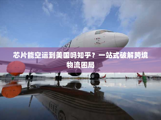 芯片能空运到美国吗知乎?一站式破解跨境物流困局 芯片能空运到美国吗知乎?一站式破解跨境物流困局