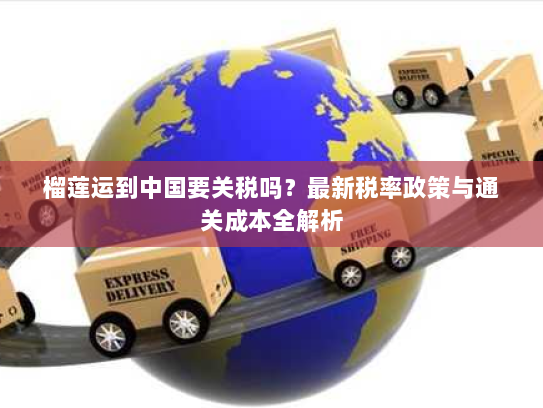 榴莲运到中国要关税吗?最新税率政策与通关成本全解析 榴莲运到中国要关税吗?最新税率政策与通关成本全解析